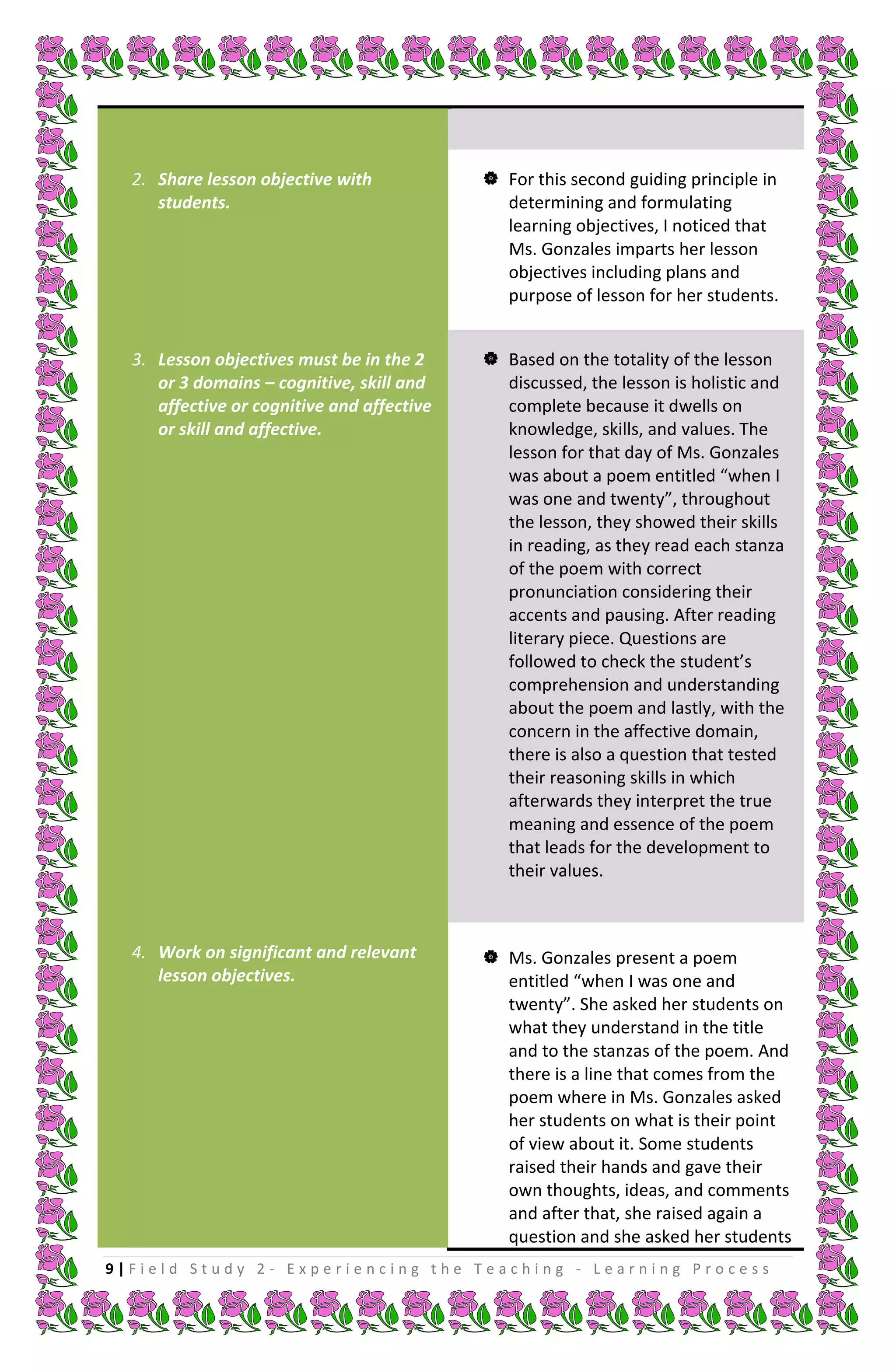 2. Share lesson objective with             For this second guiding principle in
     students.                                determining and formulating
                                              learning objectives, I noticed that
                                              Ms. Gonzales imparts her lesson
                                              objectives including plans and
                                              purpose of lesson for her students.


  3. Lesson objectives must be in the 2      Based on the totality of the lesson
     or 3 domains – cognitive, skill and      discussed, the lesson is holistic and
     affective or cognitive and affective     complete because it dwells on
     or skill and affective.                  knowledge, skills, and values. The
                                              lesson for that day of Ms. Gonzales
                                              was about a poem entitled “when I
                                              was one and twenty”, throughout
                                              the lesson, they showed their skills
                                              in reading, as they read each stanza
                                              of the poem with correct
                                              pronunciation considering their
                                              accents and pausing. After reading
                                              literary piece. Questions are
                                              followed to check the student’s
                                              comprehension and understanding
                                              about the poem and lastly, with the
                                              concern in the affective domain,
                                              there is also a question that tested
                                              their reasoning skills in which
                                              afterwards they interpret the true
                                              meaning and essence of the poem
                                              that leads for the development to
                                              their values.



  4. Work on significant and relevant        Ms. Gonzales present a poem
     lesson objectives.                       entitled “when I was one and
                                              twenty”. She asked her students on
                                              what they understand in the title
                                              and to the stanzas of the poem. And
                                              there is a line that comes from the
                                              poem where in Ms. Gonzales asked
                                              her students on what is their point
                                              of view about it. Some students
                                              raised their hands and gave their
                                              own thoughts, ideas, and comments
                                              and after that, she raised again a
                                              question and she asked her students
9|Field Study 2 - Experiencing the Teaching - Learning Process
 