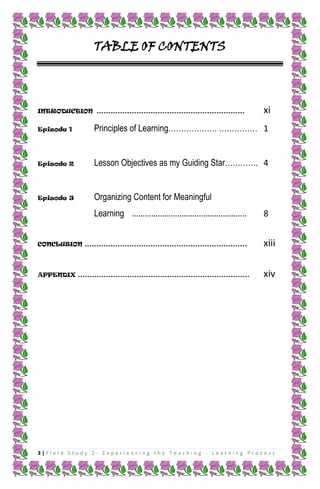 TABLE OF CONTENTS




INTRODUCTION ………………………………………………………                         xi
Episode 1     Principles of Learning………………. …………… 1


Episode 2     Lesson Objectives as my Guiding Star…………. 4


Episode 3     Organizing Content for Meaningful
              Learning ……………………………………………..                 8


CONCLUSION …………………………………………………………...                       xiii

APPENDIX ………………………………………………………………                     .    xiv




3|Field Study 2 - Experiencing the Teaching - Learning Process
 