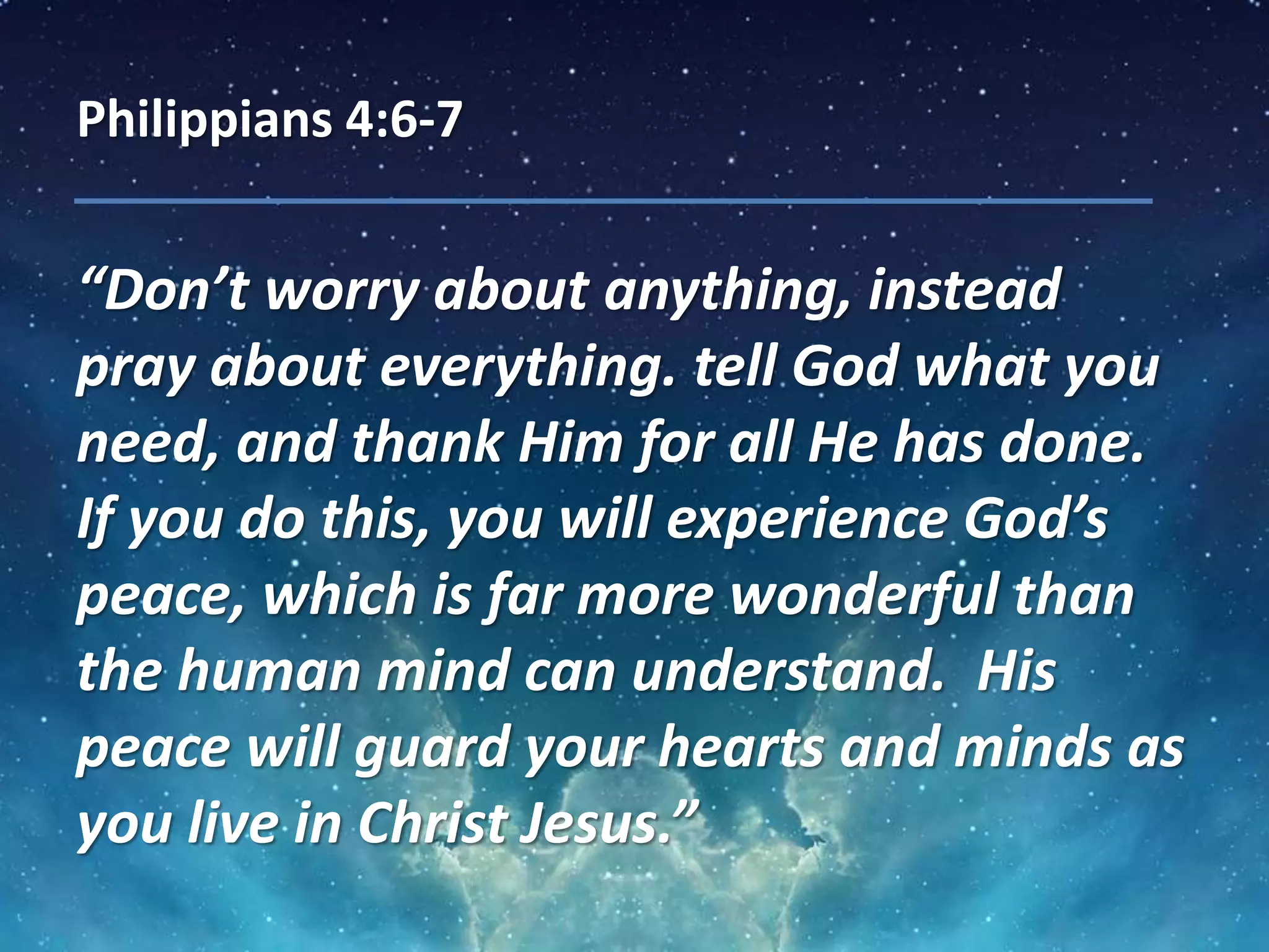 Philippians 4:6-7
“Don’t worry about anything, instead
pray about everything. tell God what you
need, and thank Him for all He has done.
If you do this, you will experience God’s
peace, which is far more wonderful than
the human mind can understand. His
peace will guard your hearts and minds as
you live in Christ Jesus.”
 