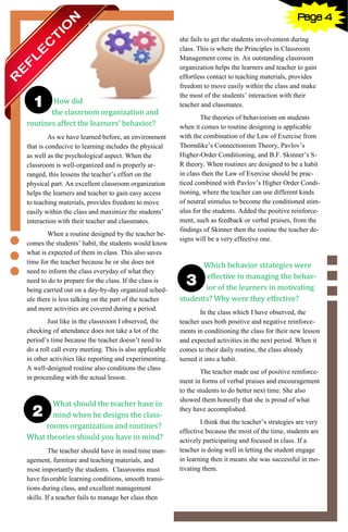 4
How did
the classroom organization and
routines affect the learners’ behavior?
As we have learned before, an environment
that is conducive to learning includes the physical
as well as the psychological aspect. When the
classroom is well-organized and is properly ar-
ranged, this lessens the teacher’s effort on the
physical part. An excellent classroom organization
helps the learners and teacher to gain easy access
to teaching materials, provides freedom to move
easily within the class and maximize the students’
interaction with their teacher and classmates.
When a routine designed by the teacher be-
comes the students’ habit, the students would know
what is expected of them in class. This also saves
time for the teacher because he or she does not
need to inform the class everyday of what they
need to do to prepare for the class. If the class is
being carried out on a day-by-day organized sched-
ule there is less talking on the part of the teacher
and more activities are covered during a period.
Just like in the classroom I observed, the
checking of attendance does not take a lot of the
period’s time because the teacher doesn’t need to
do a roll call every meeting. This is also applicable
in other activities like reporting and experimenting.
A well-designed routine also conditions the class
in proceeding with the actual lesson.
What should the teacher have in
mind when he designs the class-
rooms organization and routines?
What theories should you have in mind?
The teacher should have in mind time man-
agement, furniture and teaching materials, and
most importantly the students. Classrooms must
have favorable learning conditions, smooth transi-
tions during class, and excellent management
skills. If a teacher fails to manage her class then
she fails to get the students involvement during
class. This is where the Principles in Classroom
Management come in. An outstanding classroom
organization helps the learners and teacher to gain
effortless contact to teaching materials, provides
freedom to move easily within the class and make
the most of the students’ interaction with their
teacher and classmates.
The theories of behaviorism on students
when it comes to routine designing is applicable
with the combination of the Law of Exercise from
Thorndike’s Connectionism Theory, Pavlov’s
Higher-Order Conditioning, and B.F. Skinner’s S-
R theory. When routines are designed to be a habit
in class then the Law of Exercise should be prac-
ticed combined with Pavlov’s Higher Order Condi-
tioning, where the teacher can use different kinds
of neutral stimulus to become the conditioned stim-
ulus for the students. Added the positive reinforce-
ment, such as feedback or verbal praises, from the
findings of Skinner then the routine the teacher de-
signs will be a very effective one.
Which behavior strategies were
effective in managing the behav-
ior of the learners in motivating
students? Why were they effective?
In the class which I have observed, the
teacher uses both positive and negative reinforce-
ments in conditioning the class for their new lesson
and expected activities in the next period. When it
comes to their daily routine, the class already
turned it into a habit.
The teacher made use of positive reinforce-
ment in forms of verbal praises and encouragement
to the students to do better next time. She also
showed them honestly that she is proud of what
they have accomplished.
I think that the teacher’s strategies are very
effective because the most of the time, students are
actively participating and focused in class. If a
teacher is doing well in letting the student engage
in learning then it means she was successful in mo-
tivating them.
Page 4
 