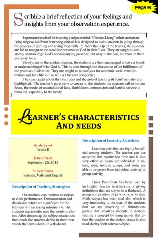 6
Scribble a brief reflection of your feelings and
insights from your observation experience.
Iappreciatetheschoolforinvolvingasubjectentitled,“ChristianLiving”intheircurriculum.
Being religiousisdifferentfrombeingspiritual.It is designed to assist students in going through
the process of learning and living their faith life. With the help of the teacher, the students
are led to recognize the steadfast presence of God in their lives. They are taught to con-
stantly acknowledge God's accompanying presence, not only in the past, but most in their
everyday lives.
Slowly, and in the gradual manner, the students are then encouraged to have a broad-
er understanding of who God is. This is done through the discussion of the fulfillment of
the promise of salvation. They are taught to be catalysts for authentic social transfor-
mation and for a life to live with a Christian perspective.
They are taught about the beatitudes and the gospel teaching of Jesus' ministry are
highlighted. The teacher’s purpose is to convey to the students the adamant call to imitate
Jesus, the model of unconditional love, faithfulness, compassion and humble service to
mankind, especially to the needy.
Learner’s characteristics
And needs
Grade Level
Grade II
Date of visit
September 26, 2013
Subject Areas
Science, Math and English
Description of Teaching Strategies:
The teachers used various strategies
to elicit performance. Demonstration and
discussion which are significant for the
learners in transferring information. The
students are asked to read the words in cho-
rus. After discussing the subject matter, she
then made the students define in their own
words the terms shown in a flashcard.
Description of Learning Activities:
Learning activities are highly benefi-
cial among students. The teacher can use
activities that require less time and is also
very effective. Some are individual in na-
ture, some involve groups, and some are
able to progress from individual activity to
group activity.
Think Pair Share has been used by
an English teacher in unlocking or giving
definitions that are shown in a flashcard. A
group competition of girls vs boys in their
Math subject has been used also which is
very interesting to the taste of the students
that we are observing in. Simulations
games that involves students in demon-
strating a concept by using games that ei-
ther the teacher or the student create is also
used during their science subject.
Page 6
 