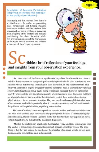 7
Scribble a brief reflection of your feelings
and insights from your observation experience.
As I have observed, the learner’s age does not vary about their behavior and charac-
teristics. Some students are very participative and cooperative in the class but there are also
students who do not involved themselves in class discussion. In one classroom that I have
observed, the number of girls are greater than the number of boys. Classrooms have enough
space where students can move freely. Some of them can managed their own behavior al-
ready by showing total self-discipline especially when it comes to class discussion but there
are also students who like to wait for their teacher to remind them to stop doing things
which destructs their classmates attention. They can handle and accomplish tasks but some
of them cannot worked independently when it comes to a serious type of task which needs
the guidance and helped of others, especially to the teacher.
The span of students’ attention depends on how the teacher motivates the whole class.
Just what other students says, they would only participate in the class if the teacher is jolly
and enthusiastic. But in contrast, I came to think; that this statement may depends on how a
certain student involve himself in the classroom discussion.
Most of the students pay attention to their teacher. They lend their senses every time
the teacher is conducting a lesson and taking much concern about their lesson. The good
thing is that they can answer the question of their teacher when asked about a certain ques-
tion according to what they have just discussed.
Description of Learners Participation
(proportion of learners who participat-
ed and quality of participation):
I can really tell that students from Potter’s
are fast learners. As teacher are promoting
class participation and helping students
learn more, students are able to show their
understanding/ work or thought processes
after. Majority of the students are actively
participating the class discussion while
few are wandering around the four corners
of the room. But as activities and quizzes
are answered, they’ve got big scores.
Page 7
 
