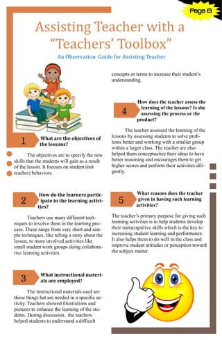 8
Assisting Teacher with a
“Teachers’ Toolbox”
An Observation Guide for Assisting Teacher
What are the objectives of
the lessons?
The objectives are to specify the new
skills that the students will gain as a result
of the lesson. It focuses on student (not
teacher) behaviors.
How do the learners partic-
ipate in the learning activi-
ties?
Teachers use many different tech-
niques to involve them in the learning pro-
cess. These range from very short and sim-
ple techniques, like telling a story about the
lesson, to more involved activities like
small student work groups doing collabora-
tive learning activities.
What instructional materi-
als are employed?
The instructional materials used are
those things hat are needed in a specific ac-
tivity. Teachers showed illustrations and
pictures to enhance the learning of the stu-
dents. During discussion, the teachers
helped students to understand a difficult
concepts or terms to increase their student’s
understanding.
How does the teacher assess the
learning of the lessons? Is she
assessing the process or the
product?
The teacher assessed the learning of the
lessons by assessing students to solve prob-
lems better and working with a smaller group
within a larger class. The teacher are also
helped them conceptualize their ideas to have
better reasoning and encourages them to get
higher scores and perform their activities dili-
gently.
What reasons does the teacher
given in having such learning
activities?
The teacher’s primary purpose for giving such
learning activities is to help students develop
their metacognitive skills which is the key to
increasing student learning and performance.
It also helps them to do well in the class and
improve student attitudes or perception toward
the subject matter.
1
2
3
5
4
Page 8
 