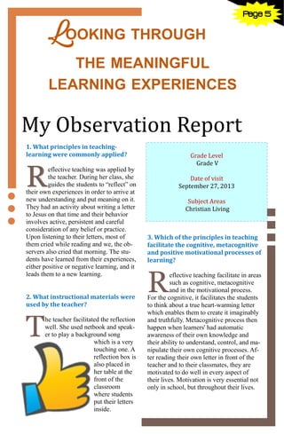 5
LOOKING THROUGH
THE MEANINGFUL
LEARNING EXPERIENCES
Grade Level
Grade V
Date of visit
September 27, 2013
Subject Areas
Christian Living
My Observation Report
1. What principles in teaching-
learning were commonly applied?
R
eflective teaching was applied by
the teacher. During her class, she
guides the students to “reflect” on
their own experiences in order to arrive at
new understanding and put meaning on it.
They had an activity about writing a letter
to Jesus on that time and their behavior
involves active, persistent and careful
consideration of any belief or practice.
Upon listening to their letters, most of
them cried while reading and we, the ob-
servers also cried that morning. The stu-
dents have learned from their experiences,
either positive or negative learning, and it
leads them to a new learning.
2. What instructional materials were
used by the teacher?
T
he teacher facilitated the reflection
well. She used netbook and speak-
er to play a background song
which is a very
touching one. A
reflection box is
also placed in
her table at the
front of the
classroom
where students
put their letters
inside.
3. Which of the principles in teaching
facilitate the cognitive, metacognitive
and positive motivational processes of
learning?
R
eflective teaching facilitate in areas
such as cognitive, metacognitive
and in the motivational process.
For the cognitive, it facilitates the students
to think about a true heart-warming letter
which enables them to create it imaginably
and truthfully. Metacognitive process then
happen when learners' had automatic
awareness of their own knowledge and
their ability to understand, control, and ma-
nipulate their own cognitive processes. Af-
ter reading their own letter in front of the
teacher and to their classmates, they are
motivated to do well in every aspect of
their lives. Motivation is very essential not
only in school, but throughout their lives.
Page 5
 