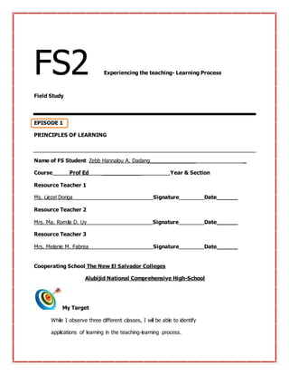 FS2 Experiencing the teaching- Learning Process
Field Study
EPISODE 1
PRINCIPLES OF LEARNING
Name of FS Student Zebb Hannalou A. Dadang_____________ _
Course Prof Ed ___________ Year & Section
Resource Teacher 1
Ms. Liezel Doriga Signature Date______
Resource Teacher 2
Mrs. Ma. Romila D. Uy Signature Date______
Resource Teacher 3
Mrs. Melanie M. Fabrea Signature Date______
Cooperating School The New El Salvador Colleges
Alubijid National Comprehensive High-School
My Target
While I observe three different classes, I will be able to identify
applications of learning in the teaching-learning process.
 