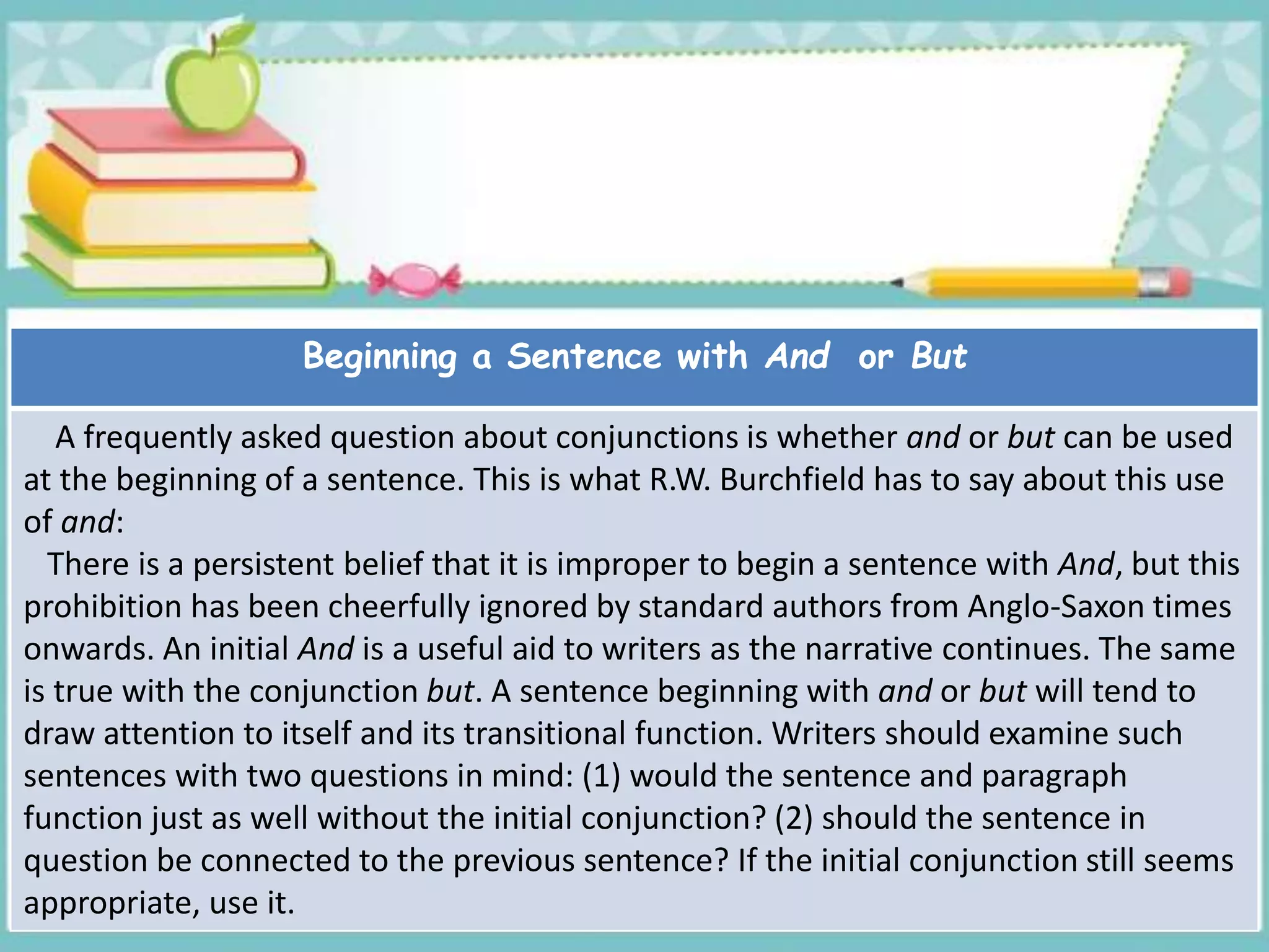 Beginning a Sentence with And or But
A frequently asked question about conjunctions is whether and or but can be used
at the beginning of a sentence. This is what R.W. Burchfield has to say about this use
of and:
There is a persistent belief that it is improper to begin a sentence with And, but this
prohibition has been cheerfully ignored by standard authors from Anglo-Saxon times
onwards. An initial And is a useful aid to writers as the narrative continues. The same
is true with the conjunction but. A sentence beginning with and or but will tend to
draw attention to itself and its transitional function. Writers should examine such
sentences with two questions in mind: (1) would the sentence and paragraph
function just as well without the initial conjunction? (2) should the sentence in
question be connected to the previous sentence? If the initial conjunction still seems
appropriate, use it.
 