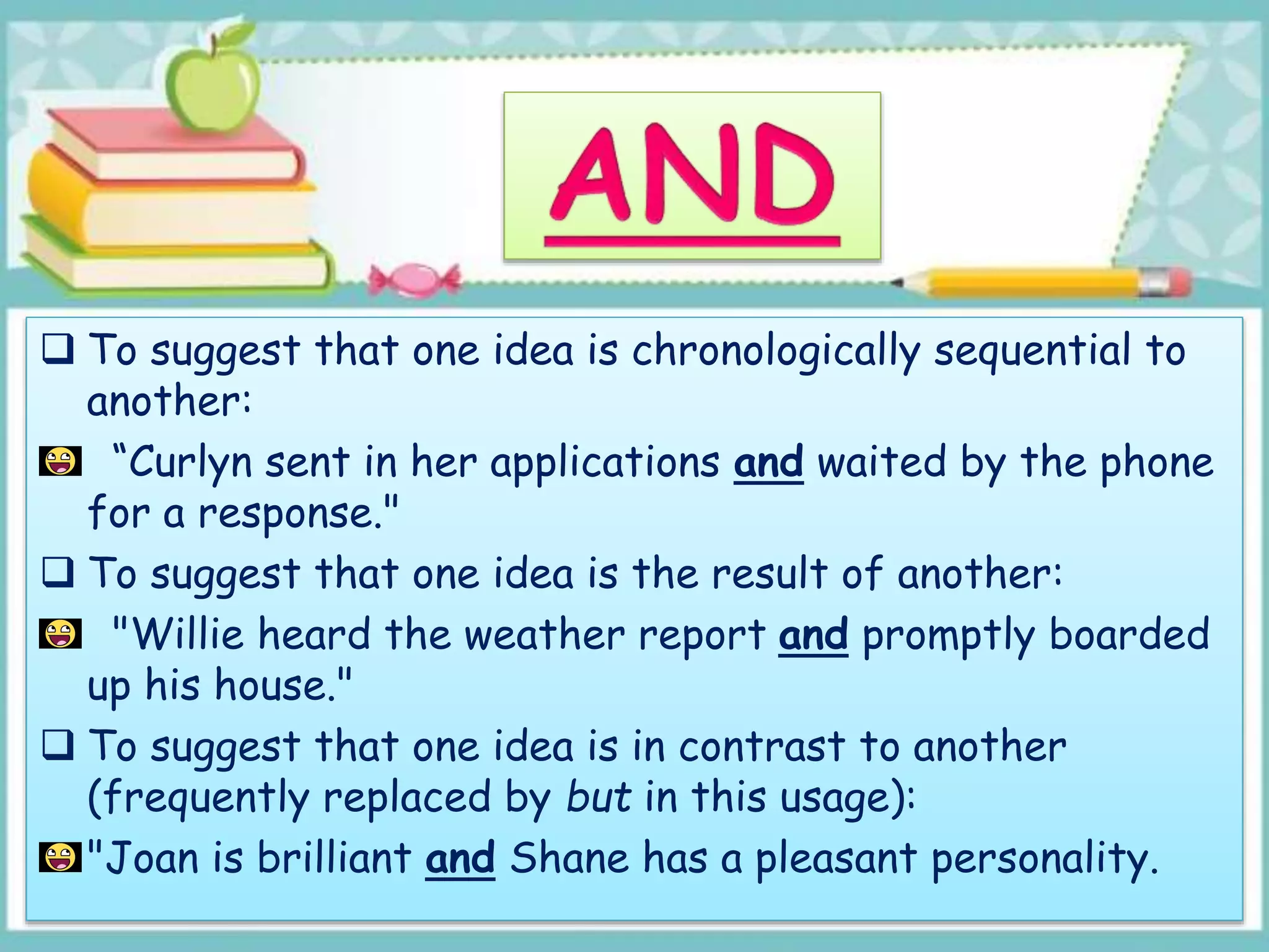  To suggest that one idea is chronologically sequential to
another:
“Curlyn sent in her applications and waited by the phone
for a response."
 To suggest that one idea is the result of another:
"Willie heard the weather report and promptly boarded
up his house."
 To suggest that one idea is in contrast to another
(frequently replaced by but in this usage):
"Joan is brilliant and Shane has a pleasant personality.
 