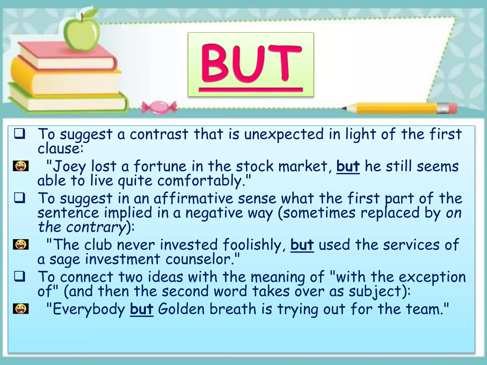  To suggest a contrast that is unexpected in light of the first
clause:
"Joey lost a fortune in the stock market, but he still seems
able to live quite comfortably."
 To suggest in an affirmative sense what the first part of the
sentence implied in a negative way (sometimes replaced by on
the contrary):
"The club never invested foolishly, but used the services of
a sage investment counselor."
 To connect two ideas with the meaning of "with the exception
of" (and then the second word takes over as subject):
"Everybody but Golden breath is trying out for the team."
 