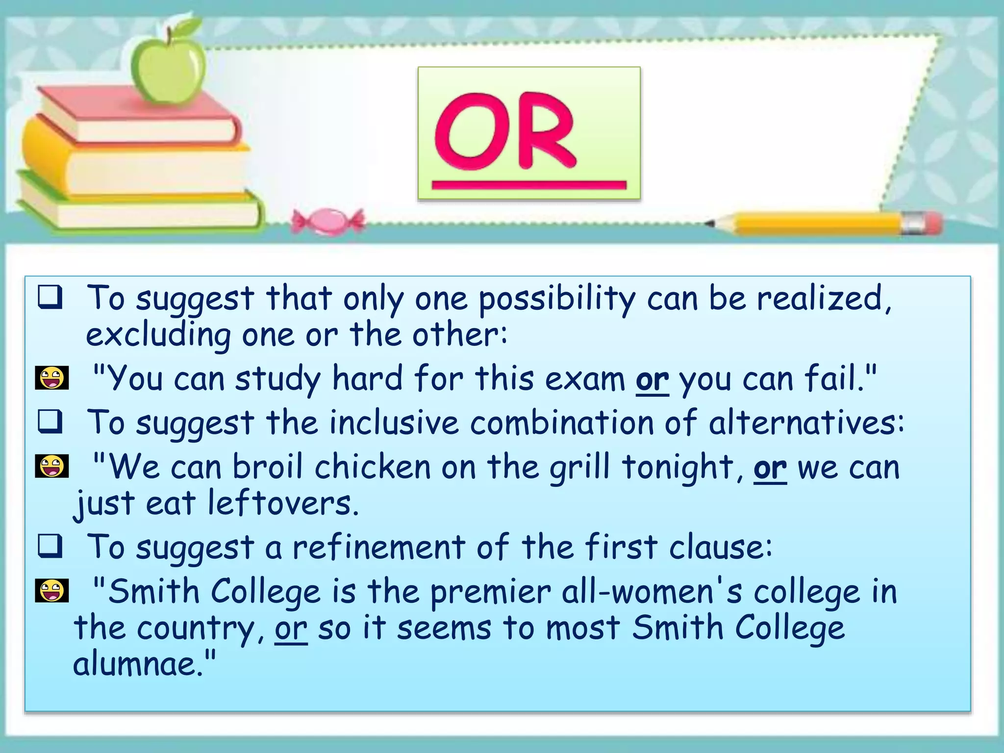  To suggest that only one possibility can be realized,
excluding one or the other:
"You can study hard for this exam or you can fail."
 To suggest the inclusive combination of alternatives:
"We can broil chicken on the grill tonight, or we can
just eat leftovers.
 To suggest a refinement of the first clause:
"Smith College is the premier all-women's college in
the country, or so it seems to most Smith College
alumnae."
 