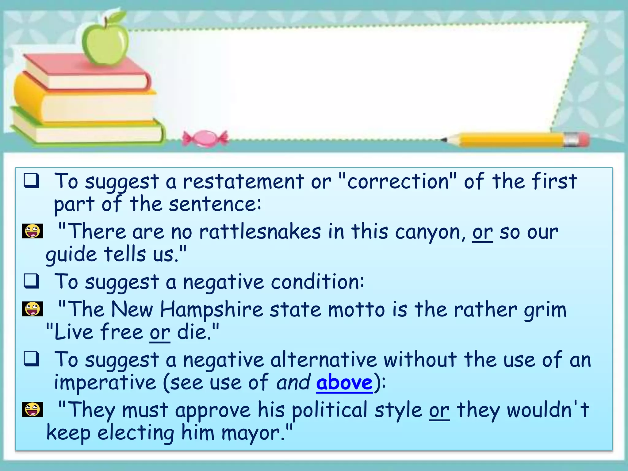  To suggest a restatement or "correction" of the first
part of the sentence:
"There are no rattlesnakes in this canyon, or so our
guide tells us."
 To suggest a negative condition:
"The New Hampshire state motto is the rather grim
"Live free or die."
 To suggest a negative alternative without the use of an
imperative (see use of and above):
"They must approve his political style or they wouldn't
keep electing him mayor."
 