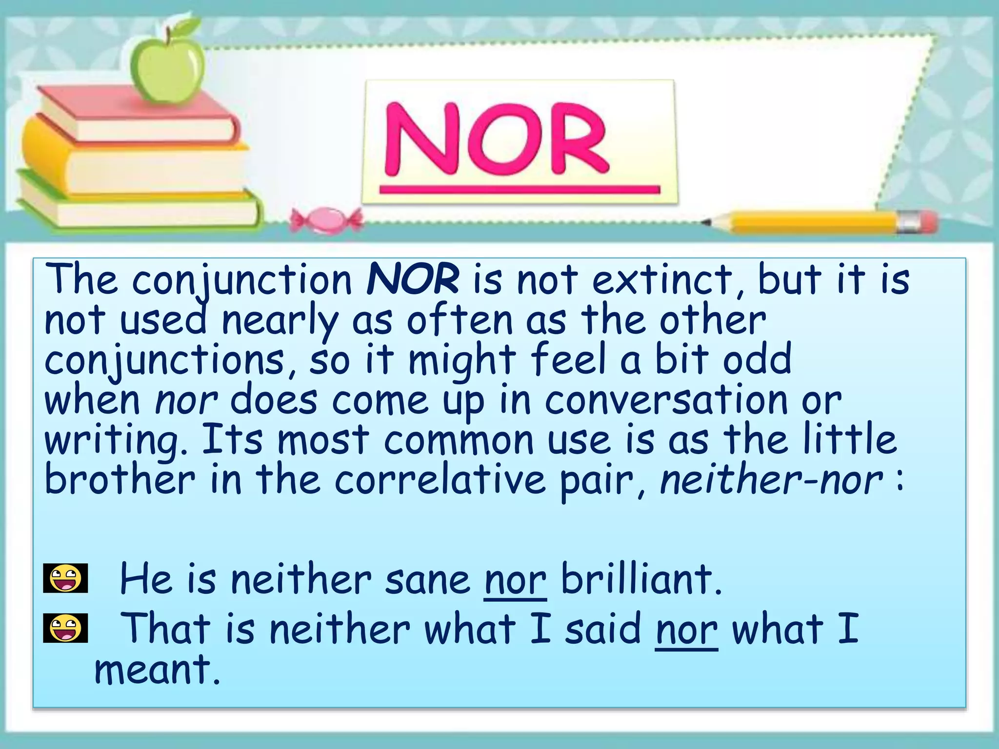 The conjunction NOR is not extinct, but it is
not used nearly as often as the other
conjunctions, so it might feel a bit odd
when nor does come up in conversation or
writing. Its most common use is as the little
brother in the correlative pair, neither-nor :
He is neither sane nor brilliant.
That is neither what I said nor what I
meant.
 