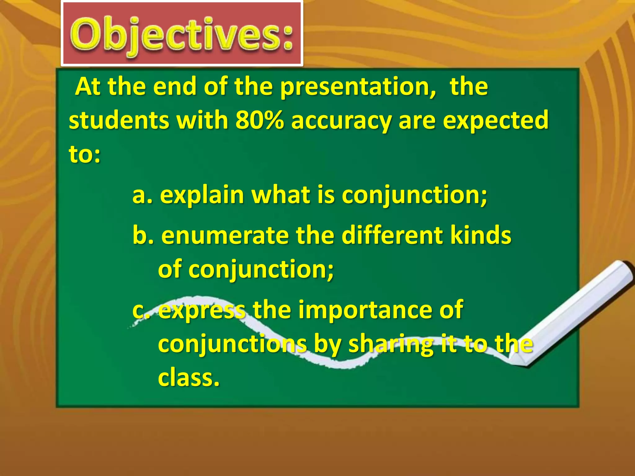 At the end of the presentation, the
students with 80% accuracy are expected
to:
a. explain what is conjunction;
b. enumerate the different kinds
of conjunction;
c. express the importance of
conjunctions by sharing it to the
class.
 