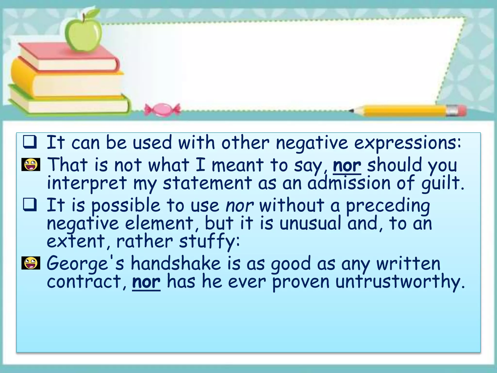  It can be used with other negative expressions:
That is not what I meant to say, nor should you
interpret my statement as an admission of guilt.
 It is possible to use nor without a preceding
negative element, but it is unusual and, to an
extent, rather stuffy:
George's handshake is as good as any written
contract, nor has he ever proven untrustworthy.
 