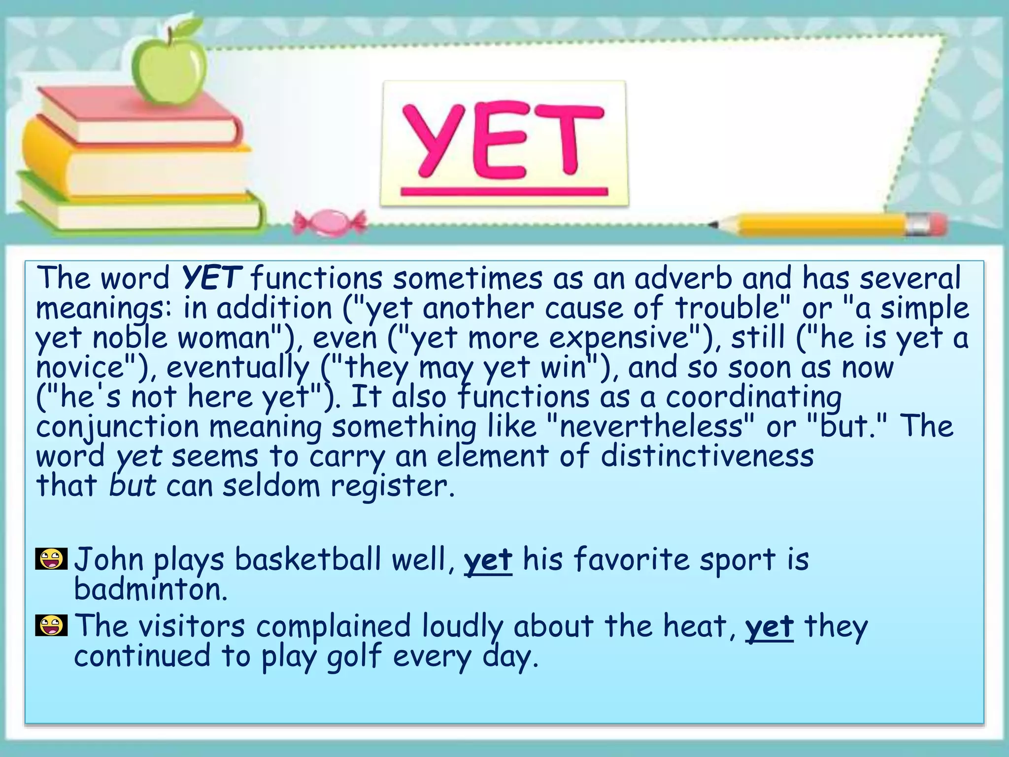 The word YET functions sometimes as an adverb and has several
meanings: in addition ("yet another cause of trouble" or "a simple
yet noble woman"), even ("yet more expensive"), still ("he is yet a
novice"), eventually ("they may yet win"), and so soon as now
("he's not here yet"). It also functions as a coordinating
conjunction meaning something like "nevertheless" or "but." The
word yet seems to carry an element of distinctiveness
that but can seldom register.
John plays basketball well, yet his favorite sport is
badminton.
The visitors complained loudly about the heat, yet they
continued to play golf every day.
 