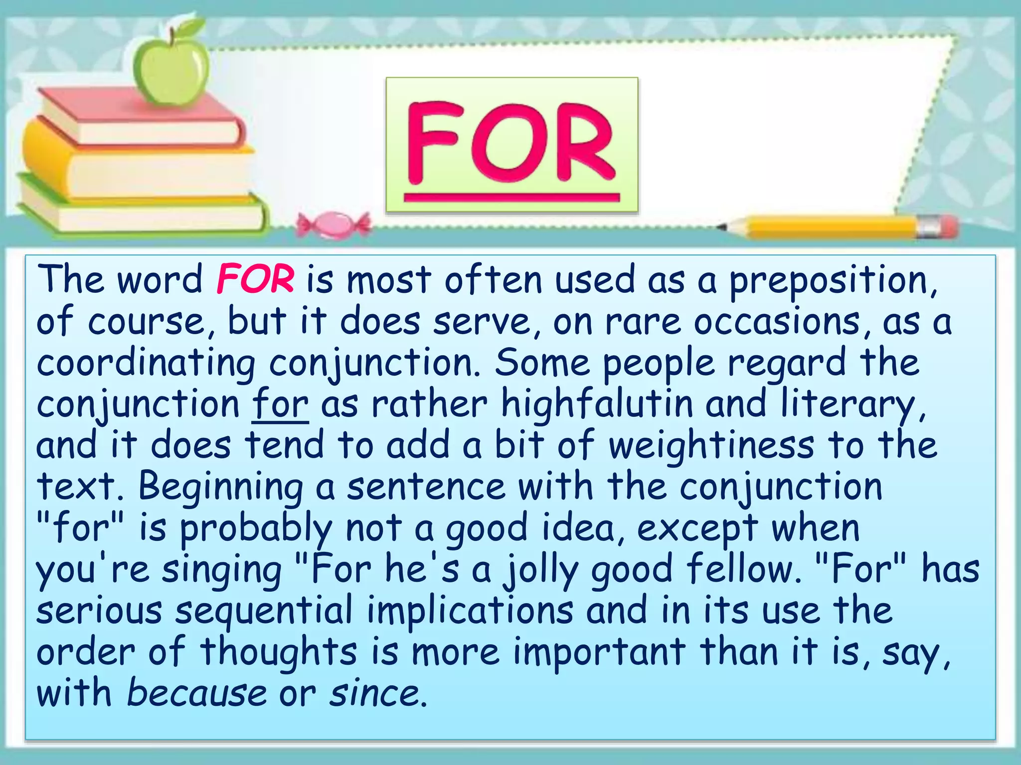 The word FOR is most often used as a preposition,
of course, but it does serve, on rare occasions, as a
coordinating conjunction. Some people regard the
conjunction for as rather highfalutin and literary,
and it does tend to add a bit of weightiness to the
text. Beginning a sentence with the conjunction
"for" is probably not a good idea, except when
you're singing "For he's a jolly good fellow. "For" has
serious sequential implications and in its use the
order of thoughts is more important than it is, say,
with because or since.
 