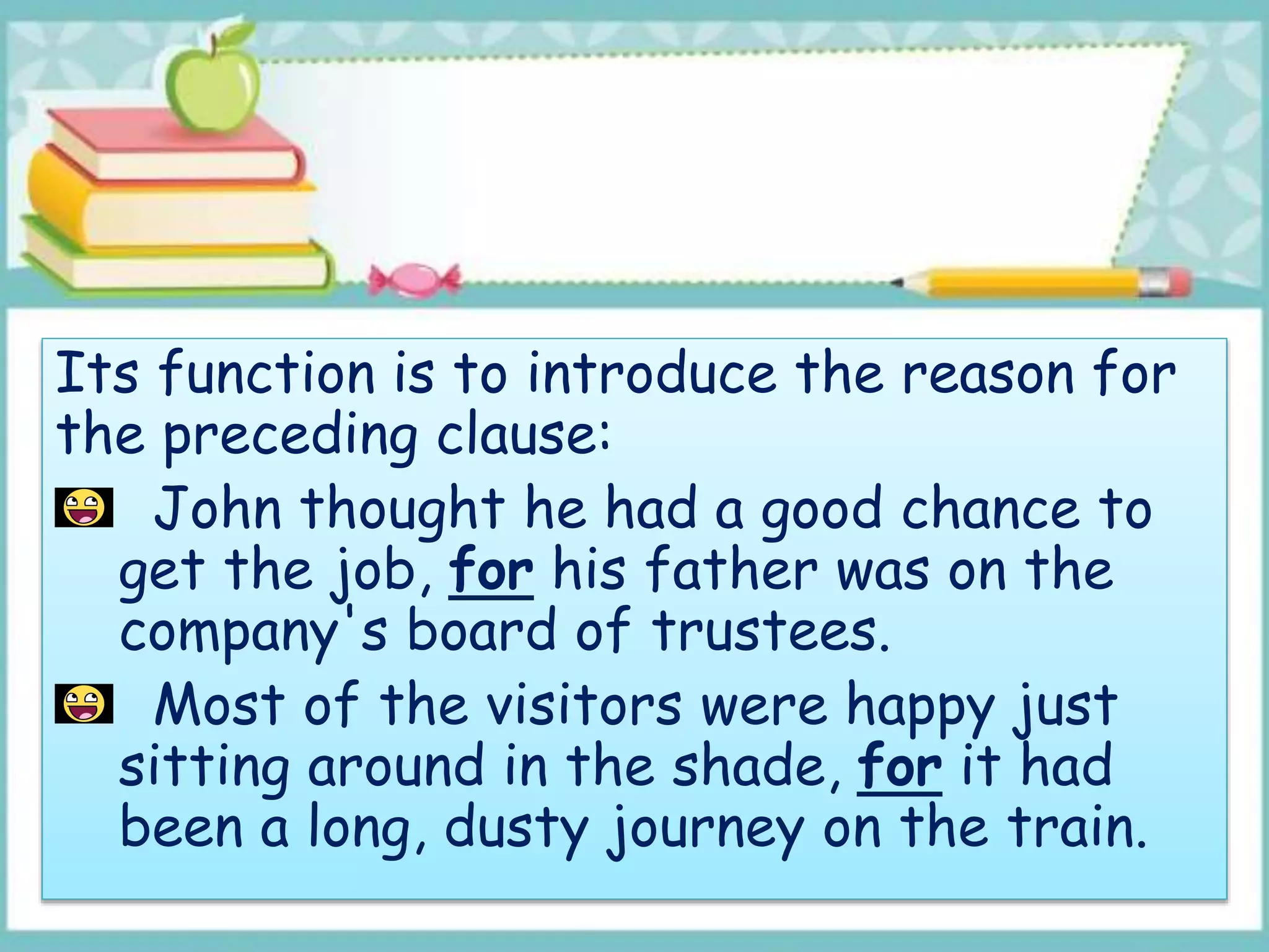 Its function is to introduce the reason for
the preceding clause:
John thought he had a good chance to
get the job, for his father was on the
company's board of trustees.
Most of the visitors were happy just
sitting around in the shade, for it had
been a long, dusty journey on the train.
 