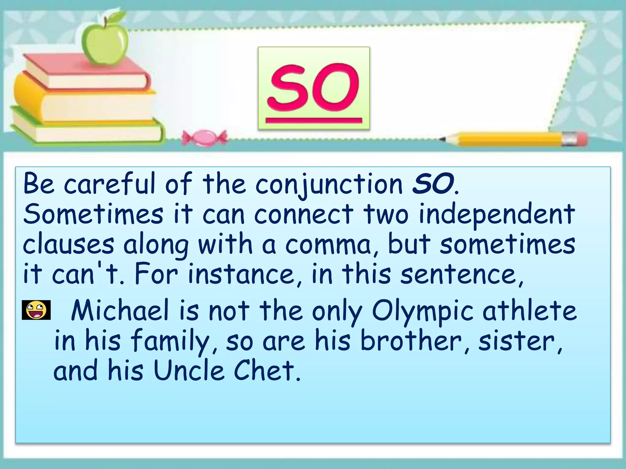 Be careful of the conjunction SO.
Sometimes it can connect two independent
clauses along with a comma, but sometimes
it can't. For instance, in this sentence,
Michael is not the only Olympic athlete
in his family, so are his brother, sister,
and his Uncle Chet.
 