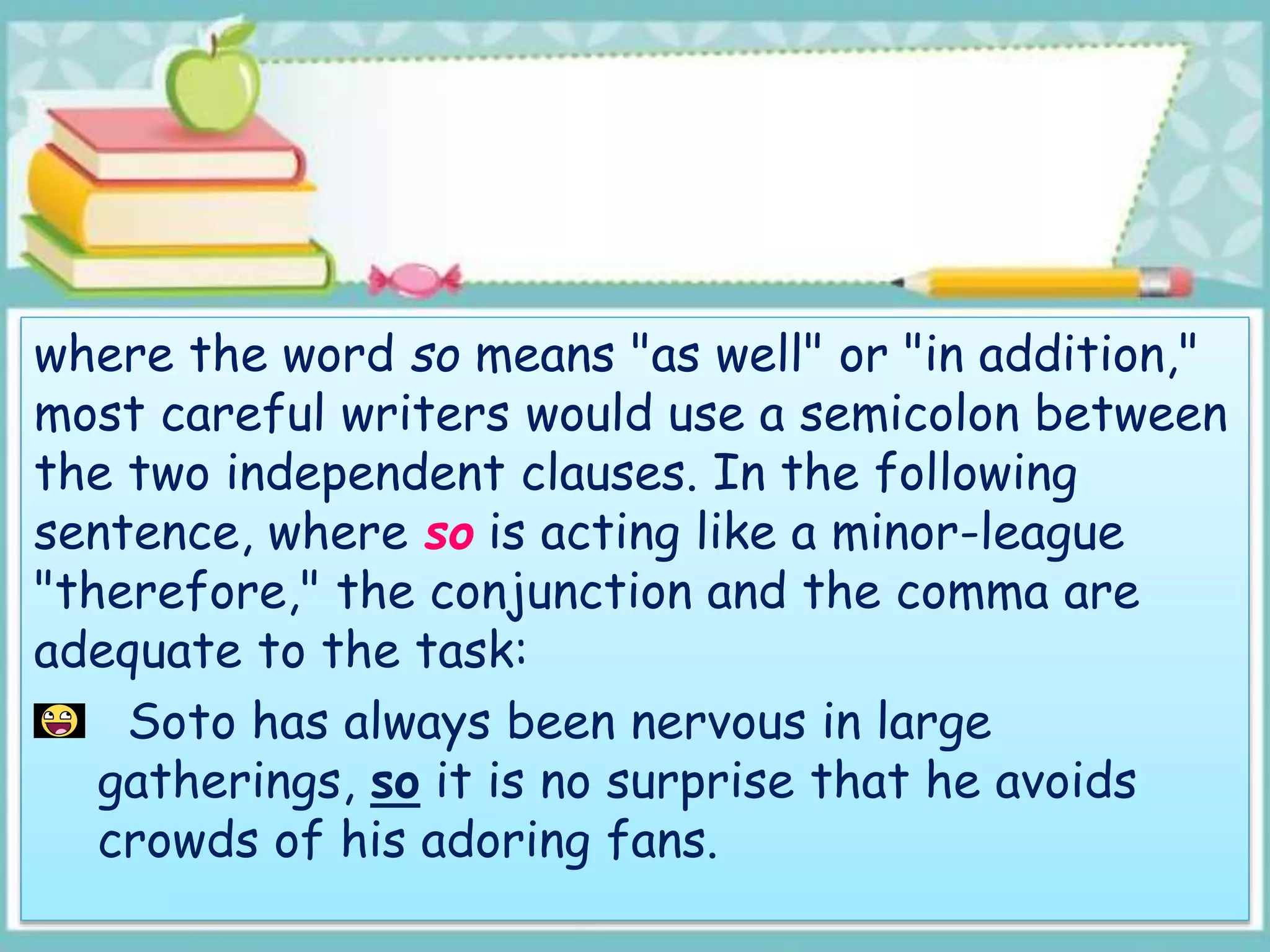 where the word so means "as well" or "in addition,"
most careful writers would use a semicolon between
the two independent clauses. In the following
sentence, where so is acting like a minor-league
"therefore," the conjunction and the comma are
adequate to the task:
Soto has always been nervous in large
gatherings, so it is no surprise that he avoids
crowds of his adoring fans.
 