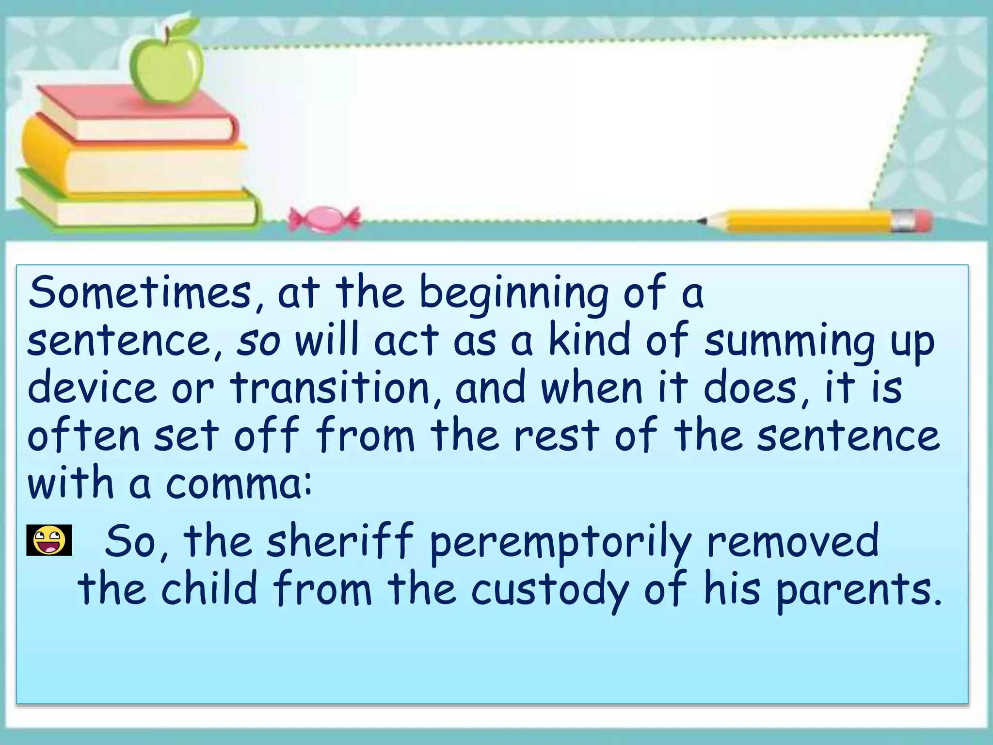 Sometimes, at the beginning of a
sentence, so will act as a kind of summing up
device or transition, and when it does, it is
often set off from the rest of the sentence
with a comma:
So, the sheriff peremptorily removed
the child from the custody of his parents.
 