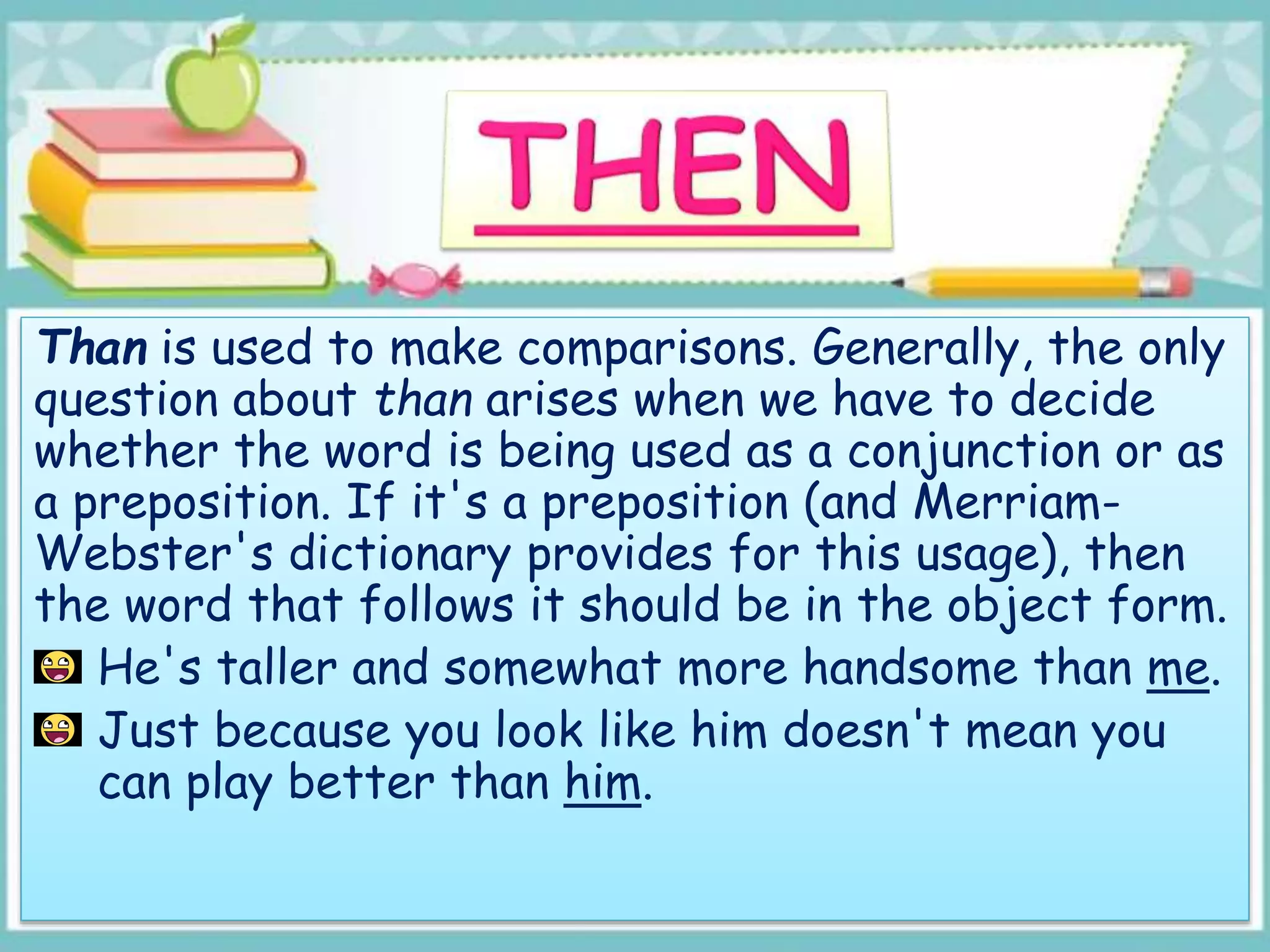 Than is used to make comparisons. Generally, the only
question about than arises when we have to decide
whether the word is being used as a conjunction or as
a preposition. If it's a preposition (and Merriam-
Webster's dictionary provides for this usage), then
the word that follows it should be in the object form.
He's taller and somewhat more handsome than me.
Just because you look like him doesn't mean you
can play better than him.
 