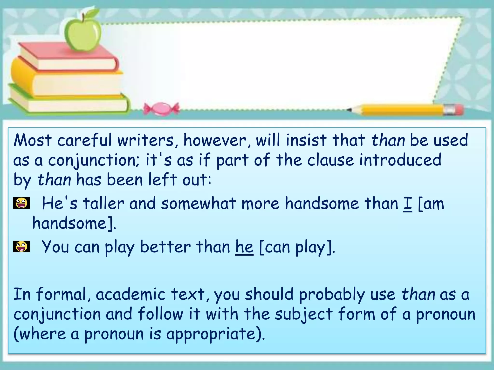 Most careful writers, however, will insist that than be used
as a conjunction; it's as if part of the clause introduced
by than has been left out:
He's taller and somewhat more handsome than I [am
handsome].
You can play better than he [can play].
In formal, academic text, you should probably use than as a
conjunction and follow it with the subject form of a pronoun
(where a pronoun is appropriate).
 