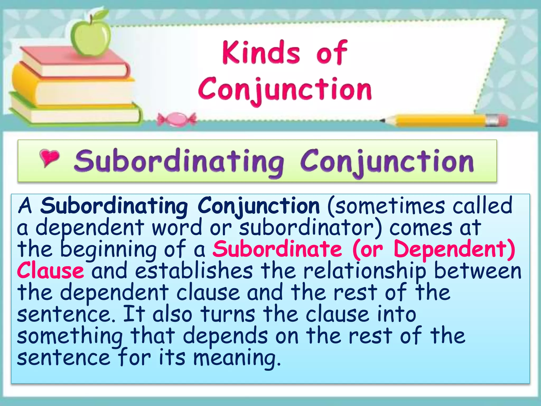A Subordinating Conjunction (sometimes called
a dependent word or subordinator) comes at
the beginning of a Subordinate (or Dependent)
Clause and establishes the relationship between
the dependent clause and the rest of the
sentence. It also turns the clause into
something that depends on the rest of the
sentence for its meaning.
 