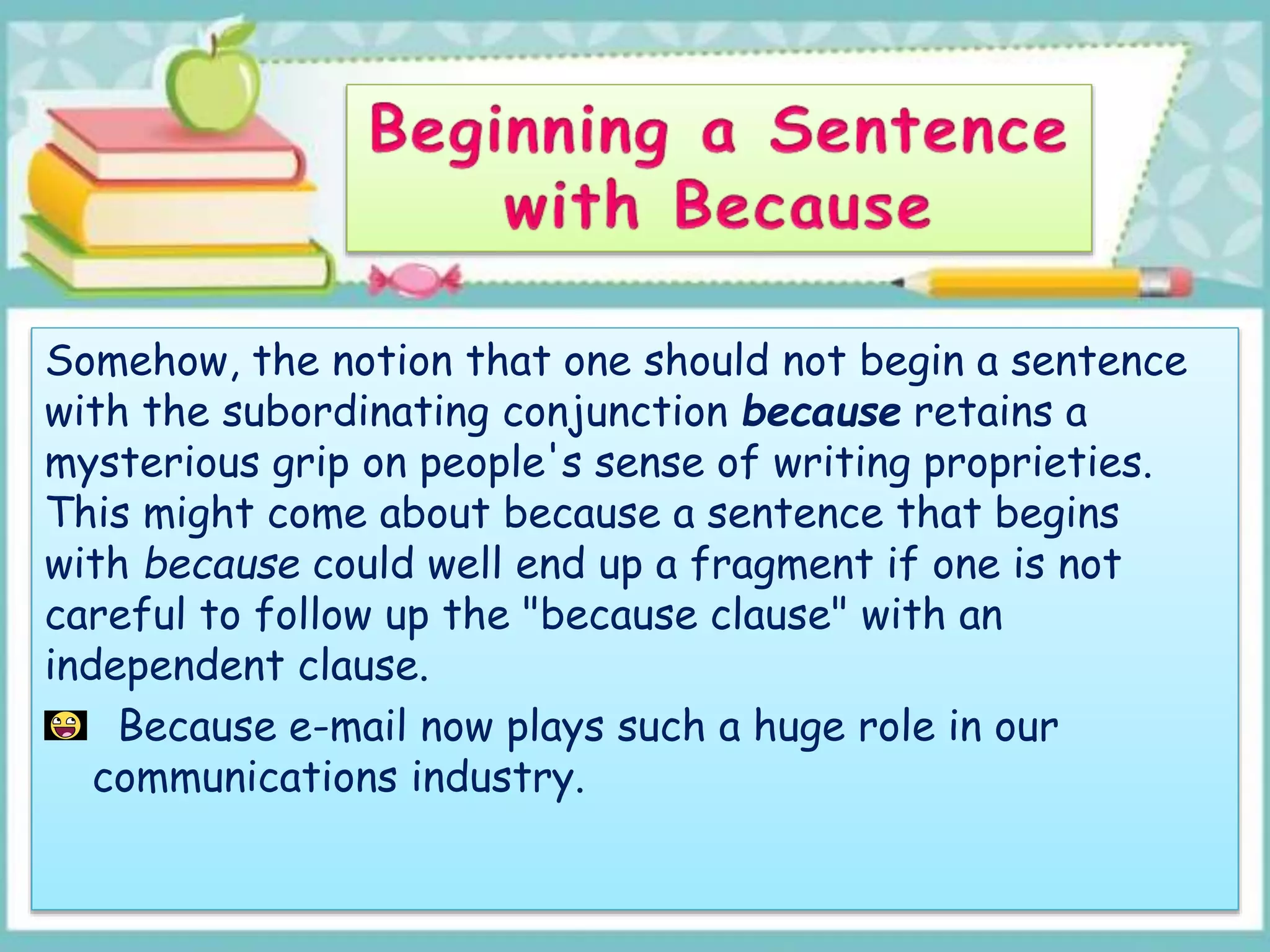 Somehow, the notion that one should not begin a sentence
with the subordinating conjunction because retains a
mysterious grip on people's sense of writing proprieties.
This might come about because a sentence that begins
with because could well end up a fragment if one is not
careful to follow up the "because clause" with an
independent clause.
Because e-mail now plays such a huge role in our
communications industry.
 