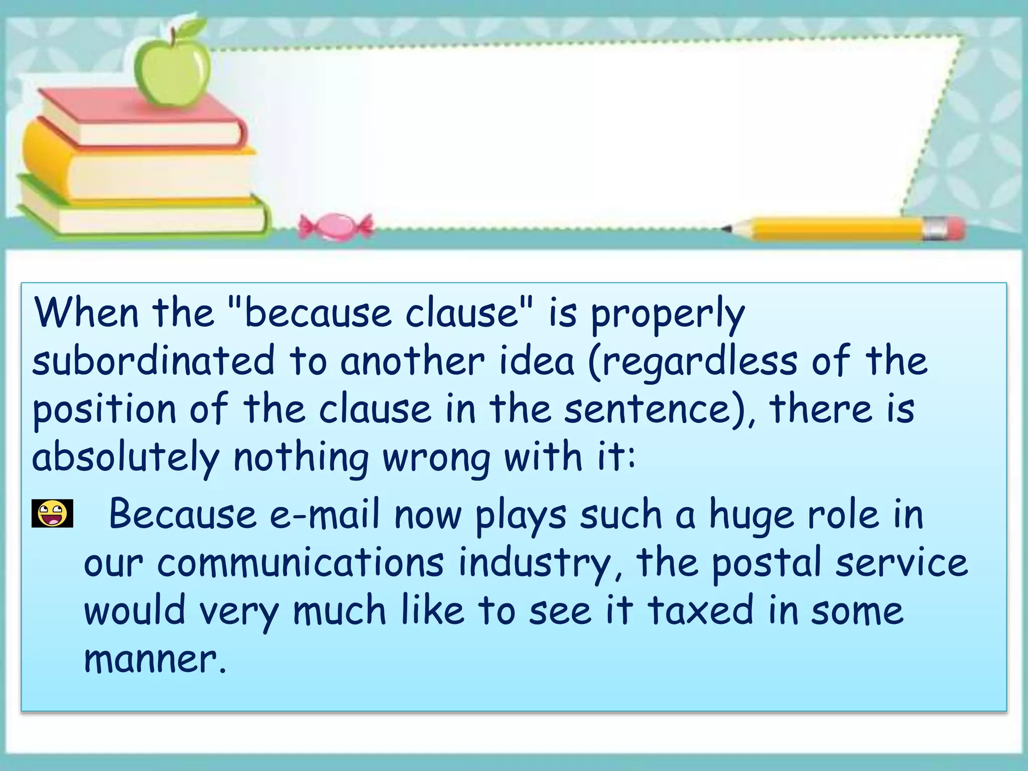 When the "because clause" is properly
subordinated to another idea (regardless of the
position of the clause in the sentence), there is
absolutely nothing wrong with it:
Because e-mail now plays such a huge role in
our communications industry, the postal service
would very much like to see it taxed in some
manner.
 