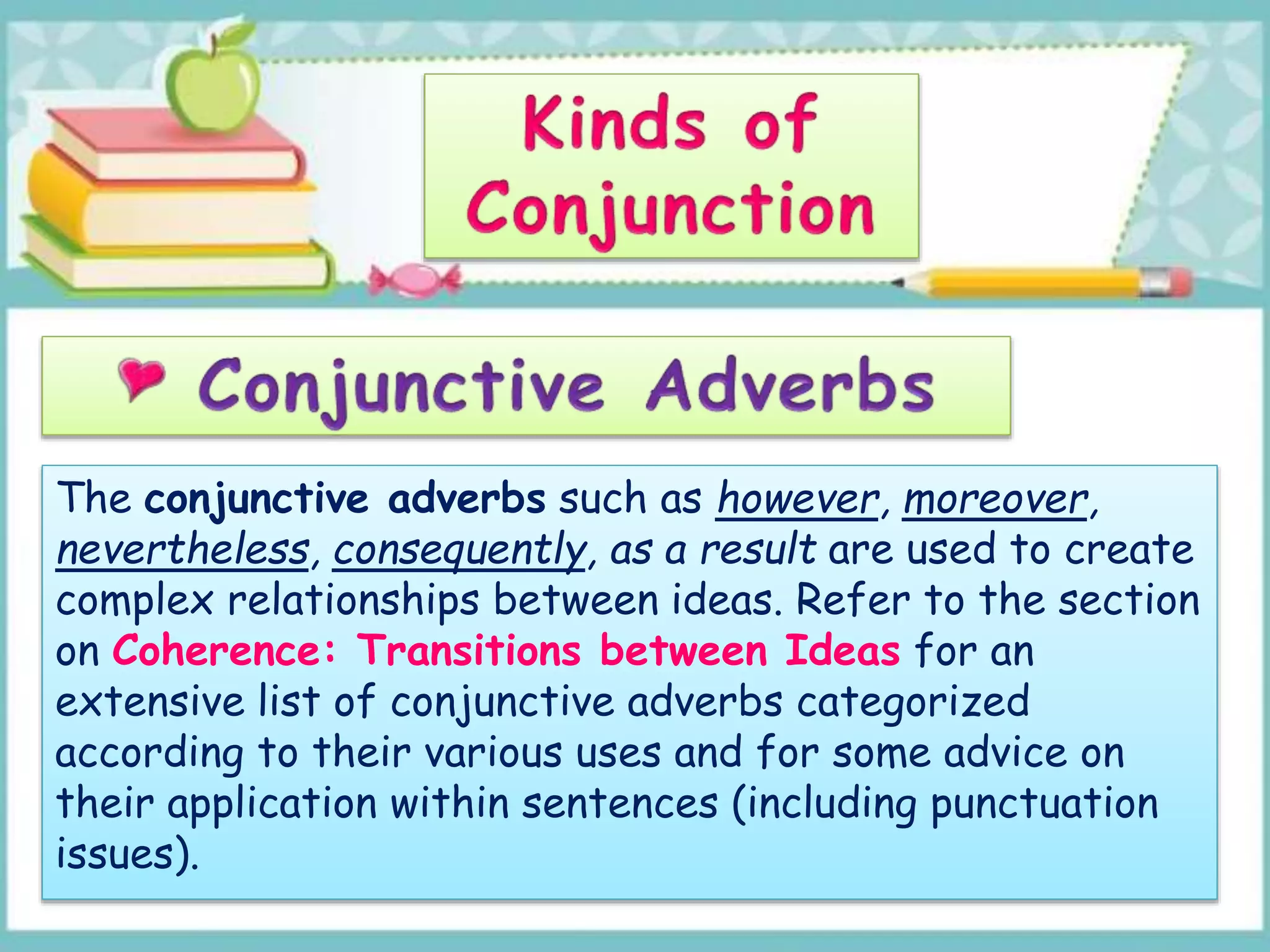 The conjunctive adverbs such as however, moreover,
nevertheless, consequently, as a result are used to create
complex relationships between ideas. Refer to the section
on Coherence: Transitions between Ideas for an
extensive list of conjunctive adverbs categorized
according to their various uses and for some advice on
their application within sentences (including punctuation
issues).
 