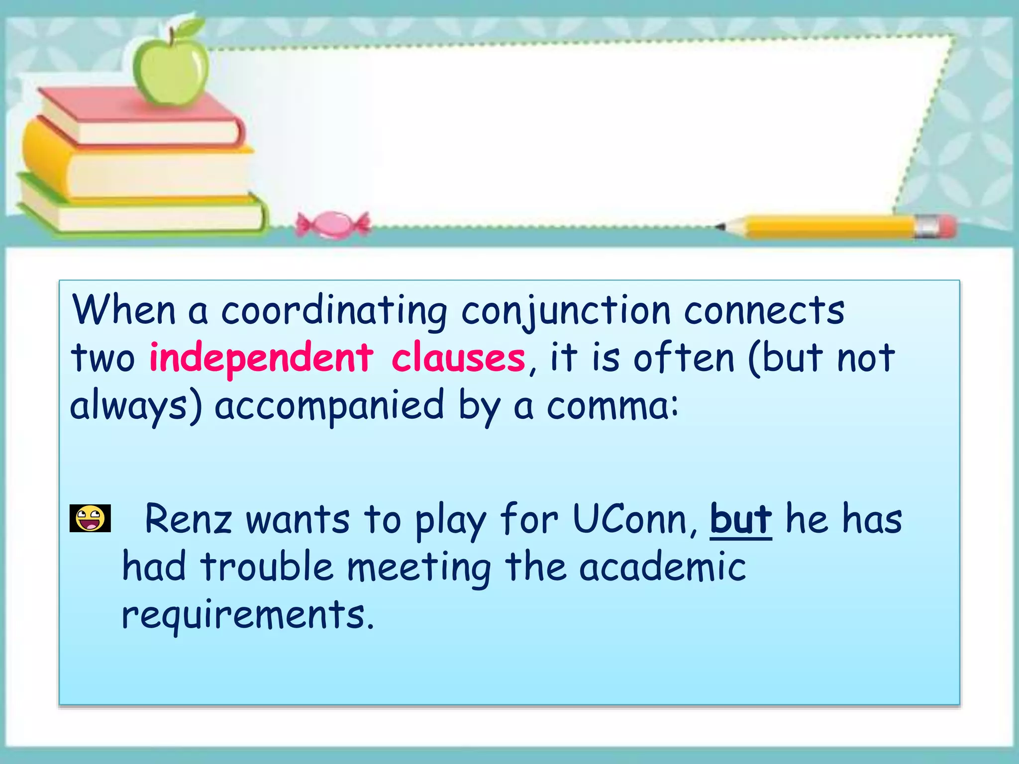 When a coordinating conjunction connects
two independent clauses, it is often (but not
always) accompanied by a comma:
Renz wants to play for UConn, but he has
had trouble meeting the academic
requirements.
 