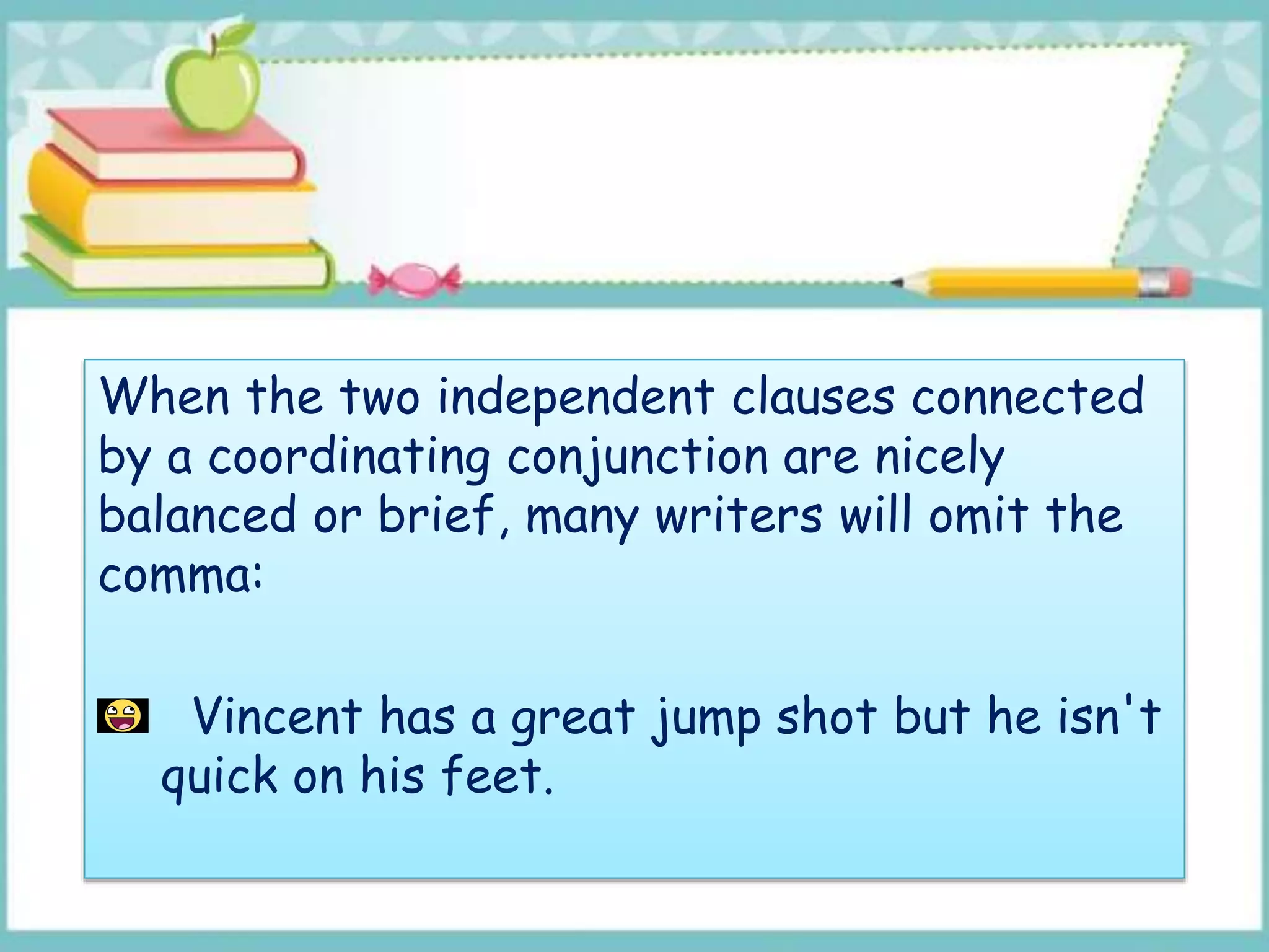 When the two independent clauses connected
by a coordinating conjunction are nicely
balanced or brief, many writers will omit the
comma:
Vincent has a great jump shot but he isn't
quick on his feet.
 