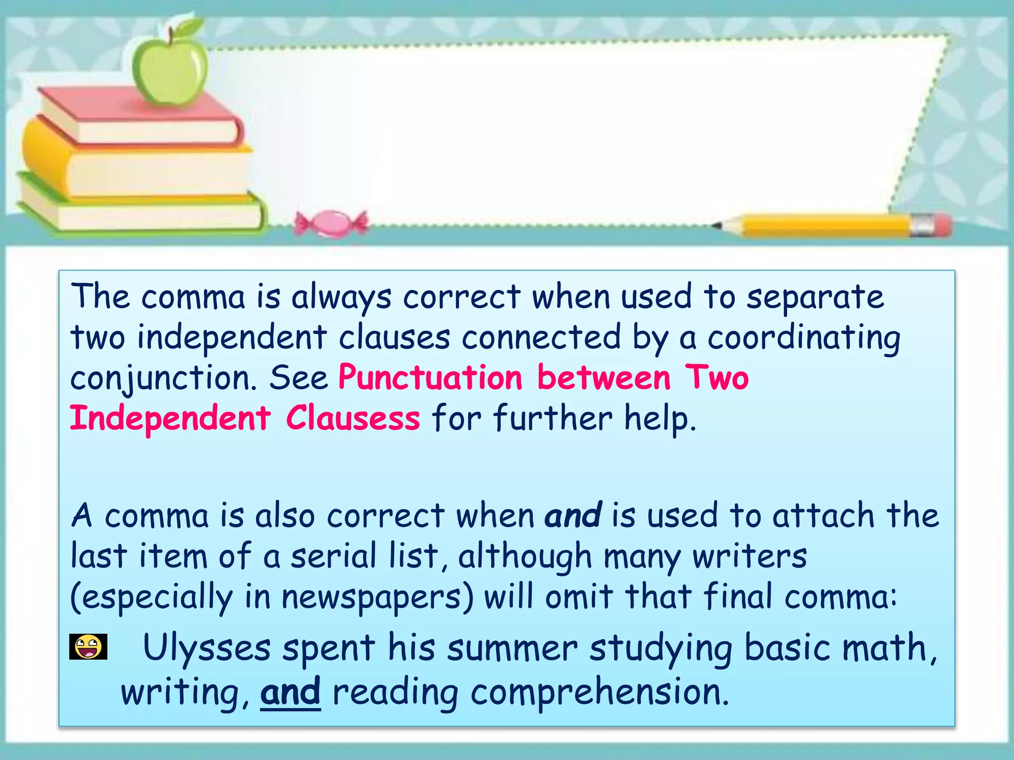 The comma is always correct when used to separate
two independent clauses connected by a coordinating
conjunction. See Punctuation between Two
Independent Clausess for further help.
A comma is also correct when and is used to attach the
last item of a serial list, although many writers
(especially in newspapers) will omit that final comma:
Ulysses spent his summer studying basic math,
writing, and reading comprehension.
 