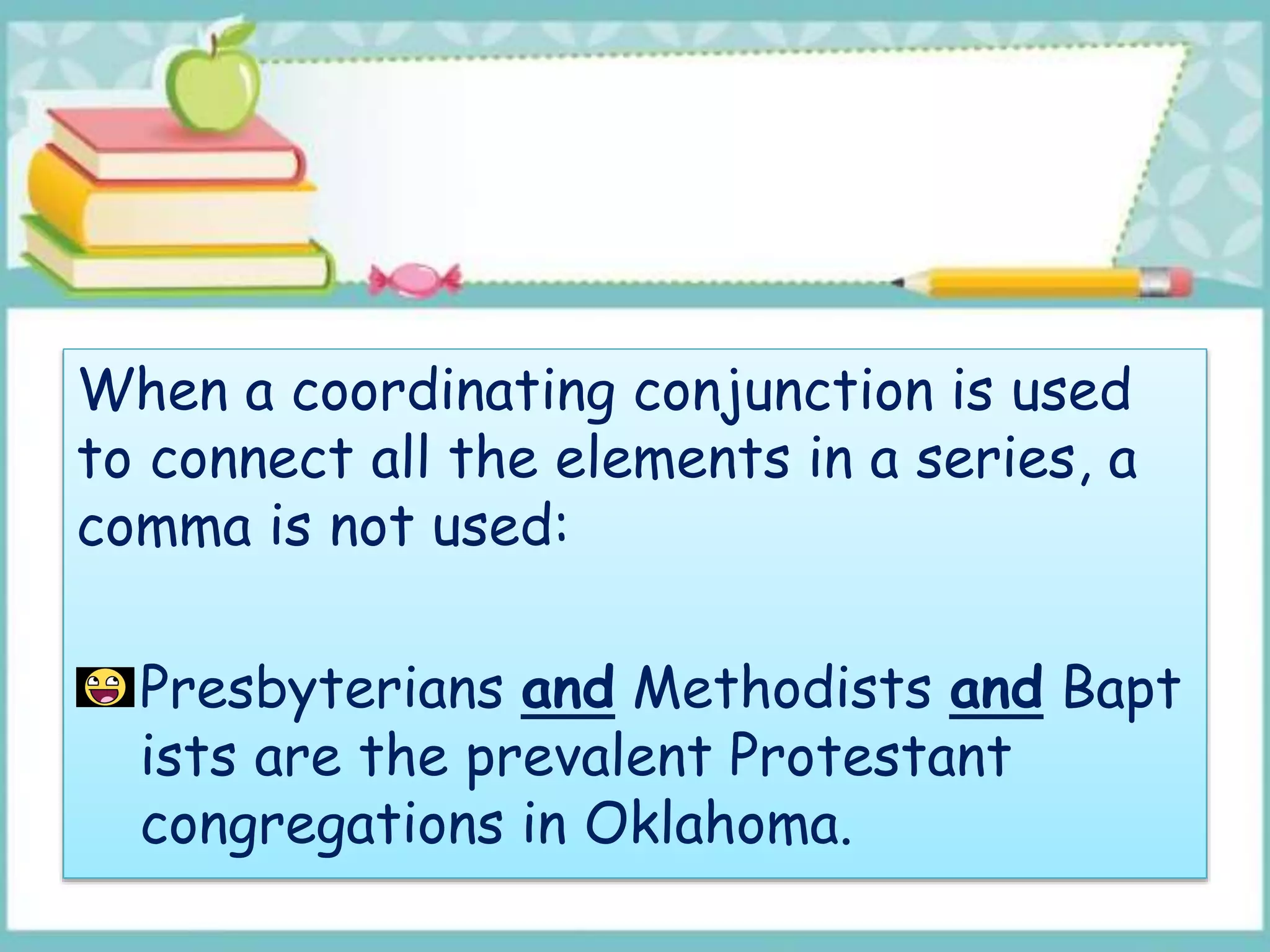 When a coordinating conjunction is used
to connect all the elements in a series, a
comma is not used:
Presbyterians and Methodists and Bapt
ists are the prevalent Protestant
congregations in Oklahoma.
 