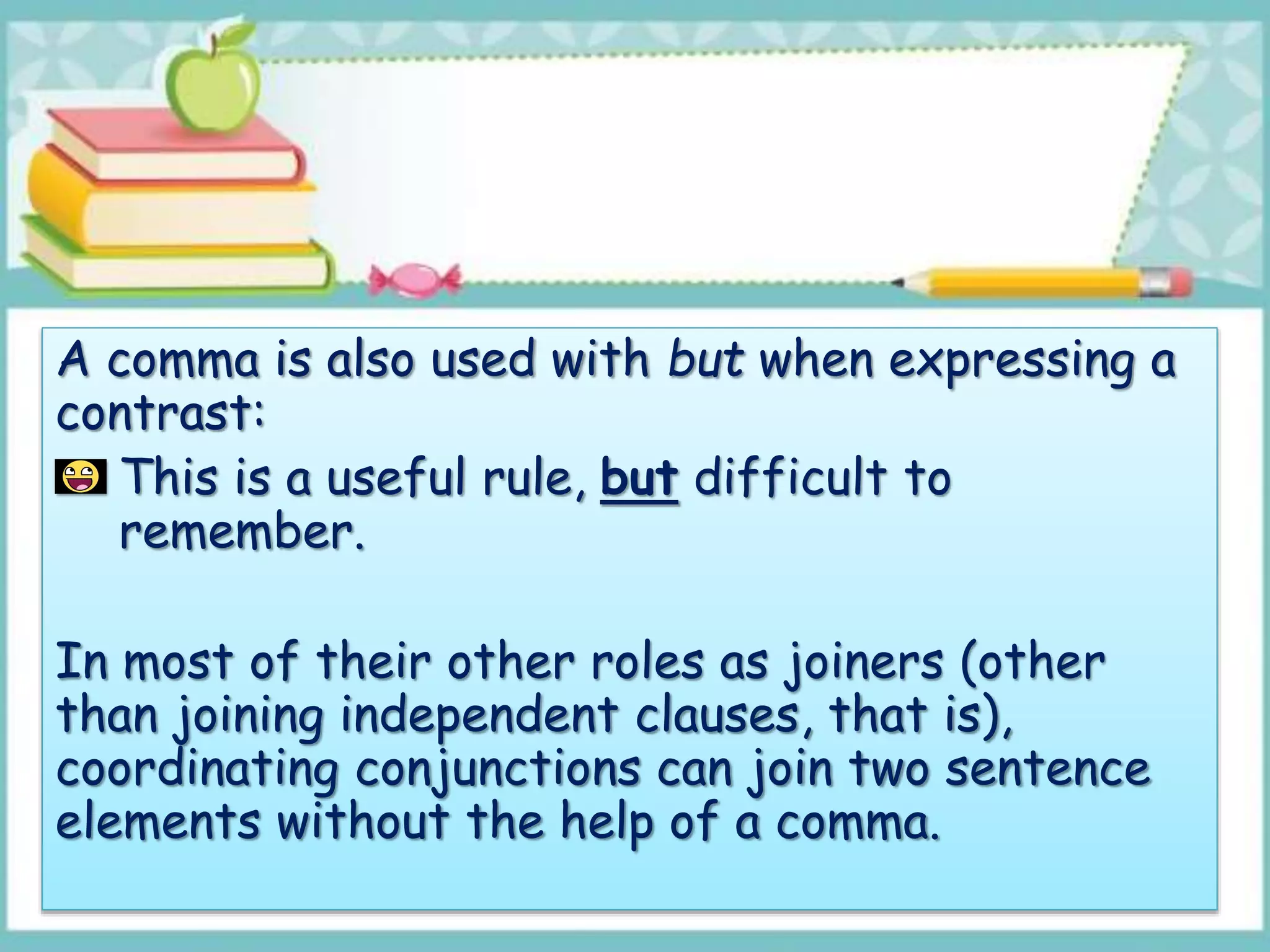 A comma is also used with but when expressing a
contrast:
This is a useful rule, but difficult to
remember.
In most of their other roles as joiners (other
than joining independent clauses, that is),
coordinating conjunctions can join two sentence
elements without the help of a comma.
 