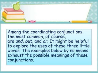 Among the coordinating conjunctions,
the most common, of course,
are and, but, and or. It might be helpful
to explore the uses of these three little
words. The examples below by no means
exhaust the possible meanings of these
conjunctions.
 