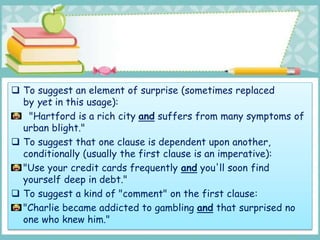  To suggest an element of surprise (sometimes replaced
by yet in this usage):
"Hartford is a rich city and suffers from many symptoms of
urban blight."
 To suggest that one clause is dependent upon another,
conditionally (usually the first clause is an imperative):
"Use your credit cards frequently and you'll soon find
yourself deep in debt."
 To suggest a kind of "comment" on the first clause:
"Charlie became addicted to gambling and that surprised no
one who knew him."
 