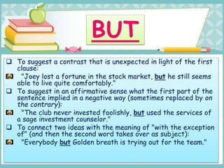 To suggest a contrast that is unexpected in light of the first
clause:
"Joey lost a fortune in the stock market, but he still seems
able to live quite comfortably."
 To suggest in an affirmative sense what the first part of the
sentence implied in a negative way (sometimes replaced by on
the contrary):
"The club never invested foolishly, but used the services of
a sage investment counselor."
 To connect two ideas with the meaning of "with the exception
of" (and then the second word takes over as subject):
"Everybody but Golden breath is trying out for the team."
 