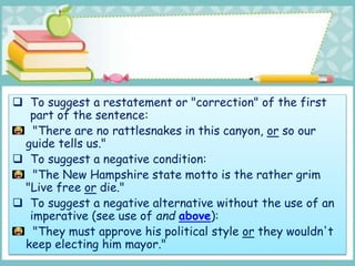  To suggest a restatement or "correction" of the first
part of the sentence:
"There are no rattlesnakes in this canyon, or so our
guide tells us."
 To suggest a negative condition:
"The New Hampshire state motto is the rather grim
"Live free or die."
 To suggest a negative alternative without the use of an
imperative (see use of and above):
"They must approve his political style or they wouldn't
keep electing him mayor."
 