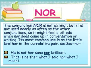 The conjunction NOR is not extinct, but it is
not used nearly as often as the other
conjunctions, so it might feel a bit odd
when nor does come up in conversation or
writing. Its most common use is as the little
brother in the correlative pair, neither-nor :
He is neither sane nor brilliant.
That is neither what I said nor what I
meant.
 