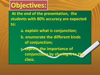 At the end of the presentation, the
students with 80% accuracy are expected
to:
a. explain what is conjunction;
b. enumerate the different kinds
of conjunction;
c. express the importance of
conjunctions by sharing it to the
class.
 