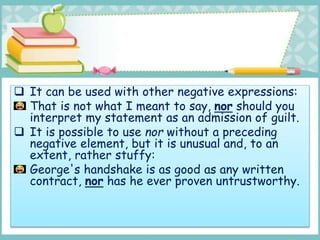  It can be used with other negative expressions:
That is not what I meant to say, nor should you
interpret my statement as an admission of guilt.
 It is possible to use nor without a preceding
negative element, but it is unusual and, to an
extent, rather stuffy:
George's handshake is as good as any written
contract, nor has he ever proven untrustworthy.
 