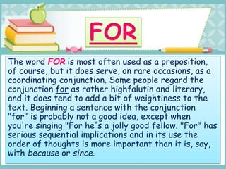 The word FOR is most often used as a preposition,
of course, but it does serve, on rare occasions, as a
coordinating conjunction. Some people regard the
conjunction for as rather highfalutin and literary,
and it does tend to add a bit of weightiness to the
text. Beginning a sentence with the conjunction
"for" is probably not a good idea, except when
you're singing "For he's a jolly good fellow. "For" has
serious sequential implications and in its use the
order of thoughts is more important than it is, say,
with because or since.
 
