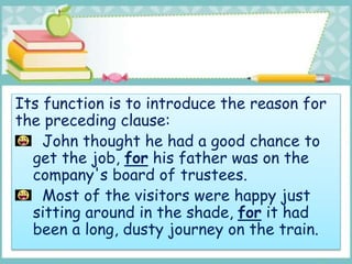 Its function is to introduce the reason for
the preceding clause:
John thought he had a good chance to
get the job, for his father was on the
company's board of trustees.
Most of the visitors were happy just
sitting around in the shade, for it had
been a long, dusty journey on the train.
 