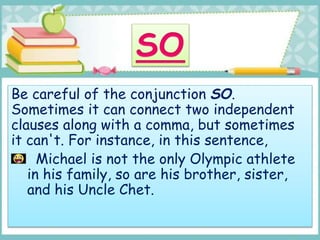 Be careful of the conjunction SO.
Sometimes it can connect two independent
clauses along with a comma, but sometimes
it can't. For instance, in this sentence,
Michael is not the only Olympic athlete
in his family, so are his brother, sister,
and his Uncle Chet.
 