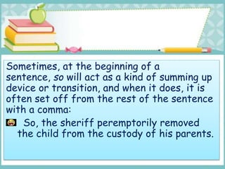 Sometimes, at the beginning of a
sentence, so will act as a kind of summing up
device or transition, and when it does, it is
often set off from the rest of the sentence
with a comma:
So, the sheriff peremptorily removed
the child from the custody of his parents.
 