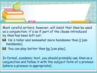 Most careful writers, however, will insist that than be used
as a conjunction; it's as if part of the clause introduced
by than has been left out:
He's taller and somewhat more handsome than I [am
handsome].
You can play better than he [can play].
In formal, academic text, you should probably use than as a
conjunction and follow it with the subject form of a pronoun
(where a pronoun is appropriate).
 