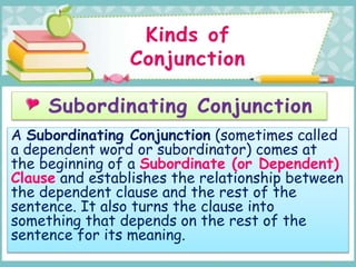 A Subordinating Conjunction (sometimes called
a dependent word or subordinator) comes at
the beginning of a Subordinate (or Dependent)
Clause and establishes the relationship between
the dependent clause and the rest of the
sentence. It also turns the clause into
something that depends on the rest of the
sentence for its meaning.
 