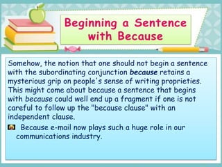 Somehow, the notion that one should not begin a sentence
with the subordinating conjunction because retains a
mysterious grip on people's sense of writing proprieties.
This might come about because a sentence that begins
with because could well end up a fragment if one is not
careful to follow up the "because clause" with an
independent clause.
Because e-mail now plays such a huge role in our
communications industry.
 