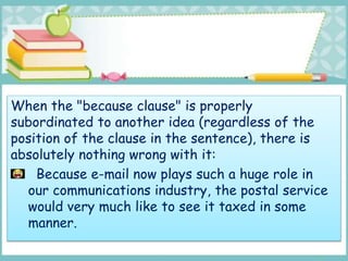 When the "because clause" is properly
subordinated to another idea (regardless of the
position of the clause in the sentence), there is
absolutely nothing wrong with it:
Because e-mail now plays such a huge role in
our communications industry, the postal service
would very much like to see it taxed in some
manner.
 