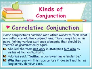 Some conjunctions combine with other words to form what
are called correlative conjunctions. They always travel in
pairs, joining various sentence elements that should be
treated as grammatically equal.
She led the team not only in statistics but also by
virtue of her enthusiasm.
Polonius said, "Neither a borrower nor a lender be.“
Whether you win this race or lose it doesn't matter as
long as you do your best.
 